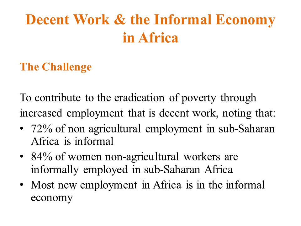 Decent Work & the Informal Economy in Africa The Challenge To contribute to the eradication of poverty through increased employment that is decent work, noting that: 72% of non agricultural employment in sub-Saharan Africa is informal 84% of women non-agricultural workers are informally employed in sub-Saharan Africa Most new employment in Africa is in the informal economy