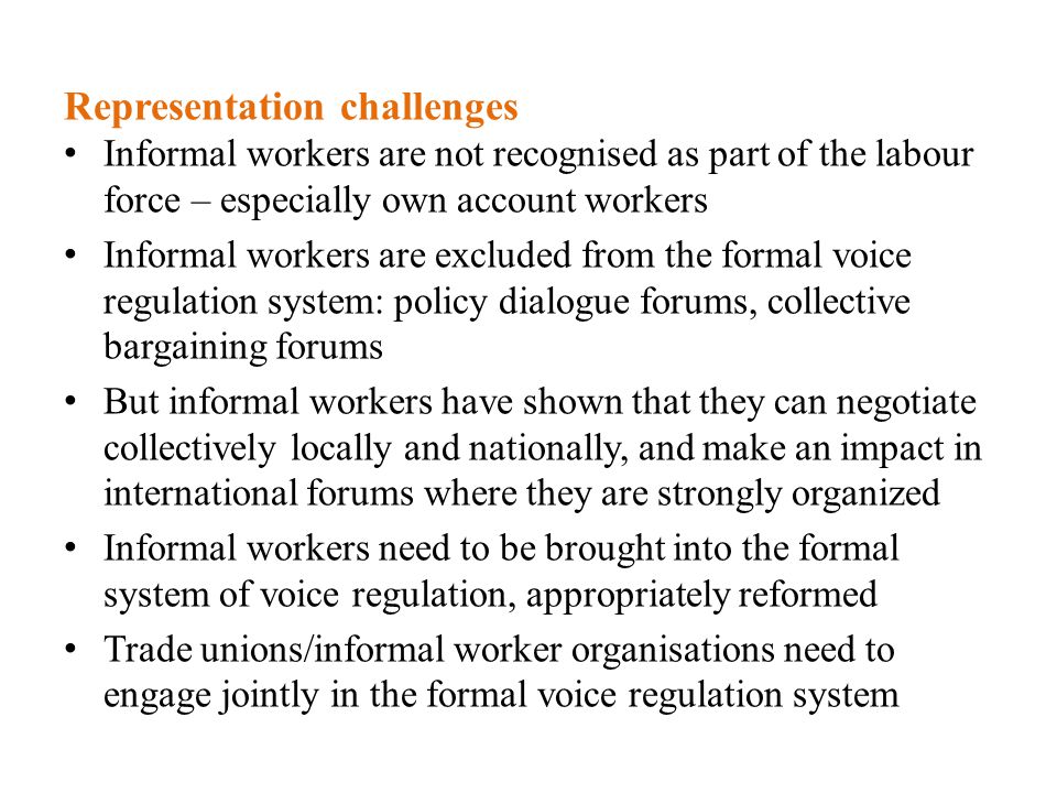 Representation challenges Informal workers are not recognised as part of the labour force – especially own account workers Informal workers are excluded from the formal voice regulation system: policy dialogue forums, collective bargaining forums But informal workers have shown that they can negotiate collectively locally and nationally, and make an impact in international forums where they are strongly organized Informal workers need to be brought into the formal system of voice regulation, appropriately reformed Trade unions/informal worker organisations need to engage jointly in the formal voice regulation system