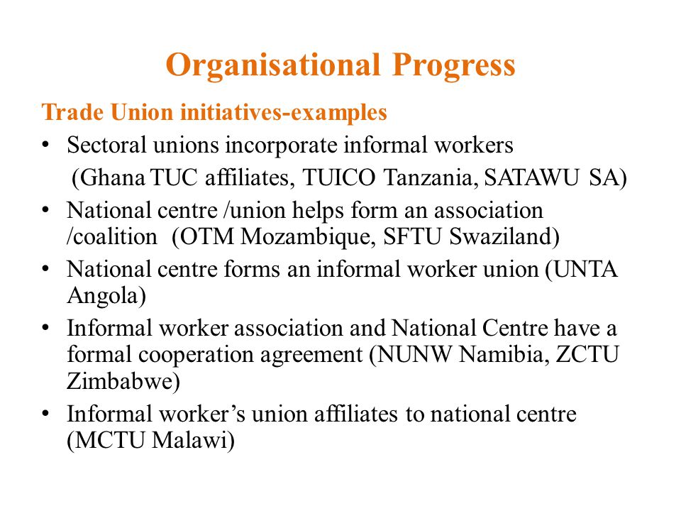 Organisational Progress Trade Union initiatives-examples Sectoral unions incorporate informal workers (Ghana TUC affiliates, TUICO Tanzania, SATAWU SA) National centre /union helps form an association /coalition (OTM Mozambique, SFTU Swaziland) National centre forms an informal worker union (UNTA Angola) Informal worker association and National Centre have a formal cooperation agreement (NUNW Namibia, ZCTU Zimbabwe) Informal worker’s union affiliates to national centre (MCTU Malawi)