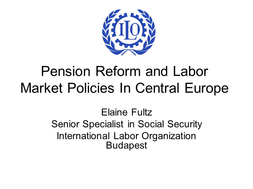 Pension Reform and Labor Market Policies In Central Europe Elaine Fultz Senior Specialist in Social Security International Labor Organization Budapest