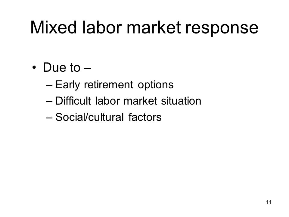 11 Mixed labor market response Due to – –Early retirement options –Difficult labor market situation –Social/cultural factors