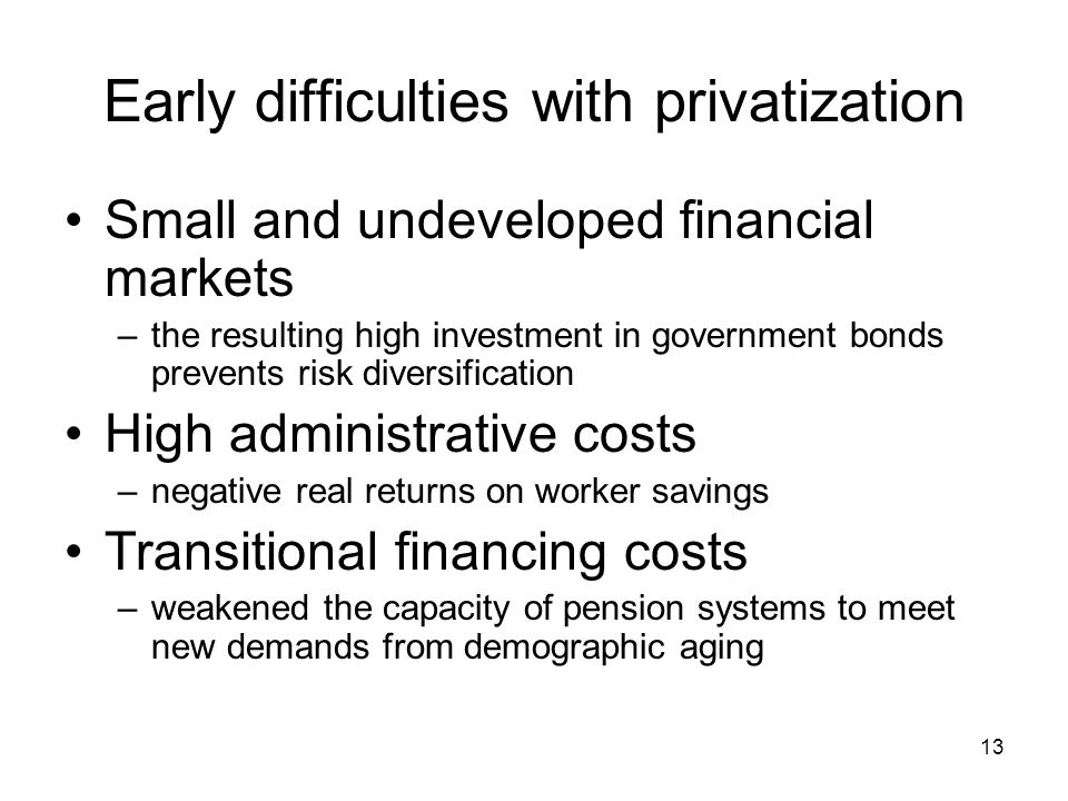 13 Early difficulties with privatization Small and undeveloped financial markets –the resulting high investment in government bonds prevents risk diversification High administrative costs –negative real returns on worker savings Transitional financing costs –weakened the capacity of pension systems to meet new demands from demographic aging