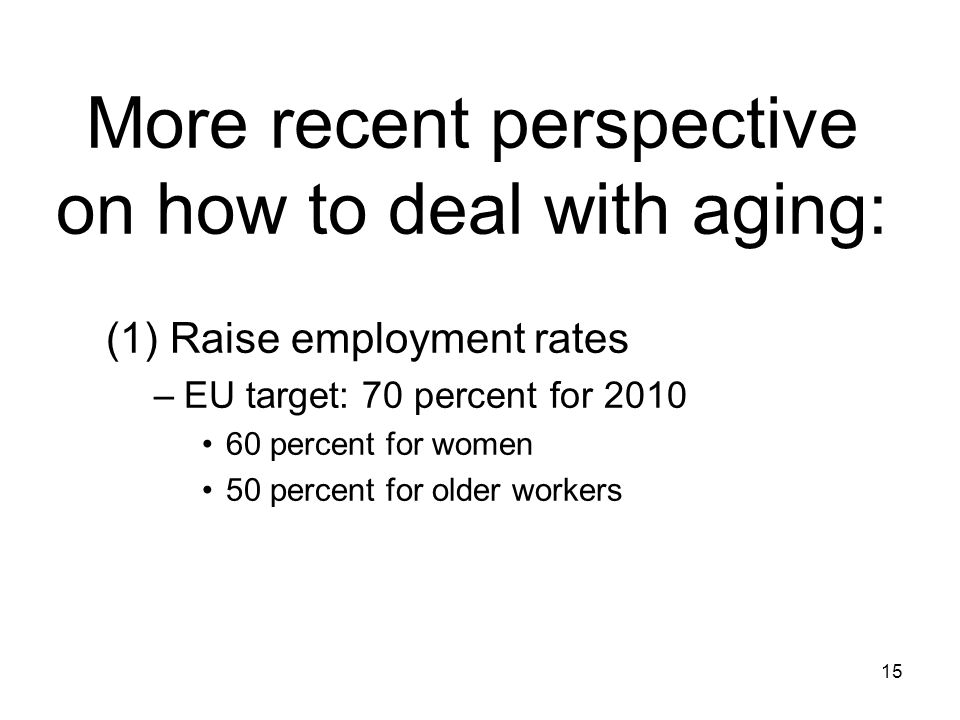 15 More recent perspective on how to deal with aging: (1) Raise employment rates –EU target: 70 percent for percent for women 50 percent for older workers
