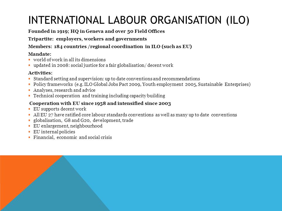 INTERNATIONAL LABOUR ORGANISATION (ILO) Founded in 1919; HQ in Geneva and over 50 Field Offices Tripartite: employers, workers and governments Members: 184 countries /regional coordination in ILO (such as EU) Mandate:  world of work in all its dimensions  updated in 2008: social justice for a fair globalisation/ decent work Activities:  Standard setting and supervision: up to date conventions and recommendations  Policy frameworks (e.g.