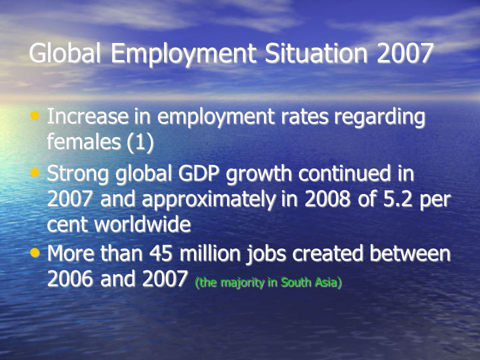 Global Employment Situation 2007 Increase in employment rates regarding females (1)‏ Increase in employment rates regarding females (1)‏ Strong global GDP growth continued in 2007 and approximately in 2008 of 5.2 per cent worldwide Strong global GDP growth continued in 2007 and approximately in 2008 of 5.2 per cent worldwide More than 45 million jobs created between 2006 and 2007 (the majority in South Asia)‏ More than 45 million jobs created between 2006 and 2007 (the majority in South Asia)‏