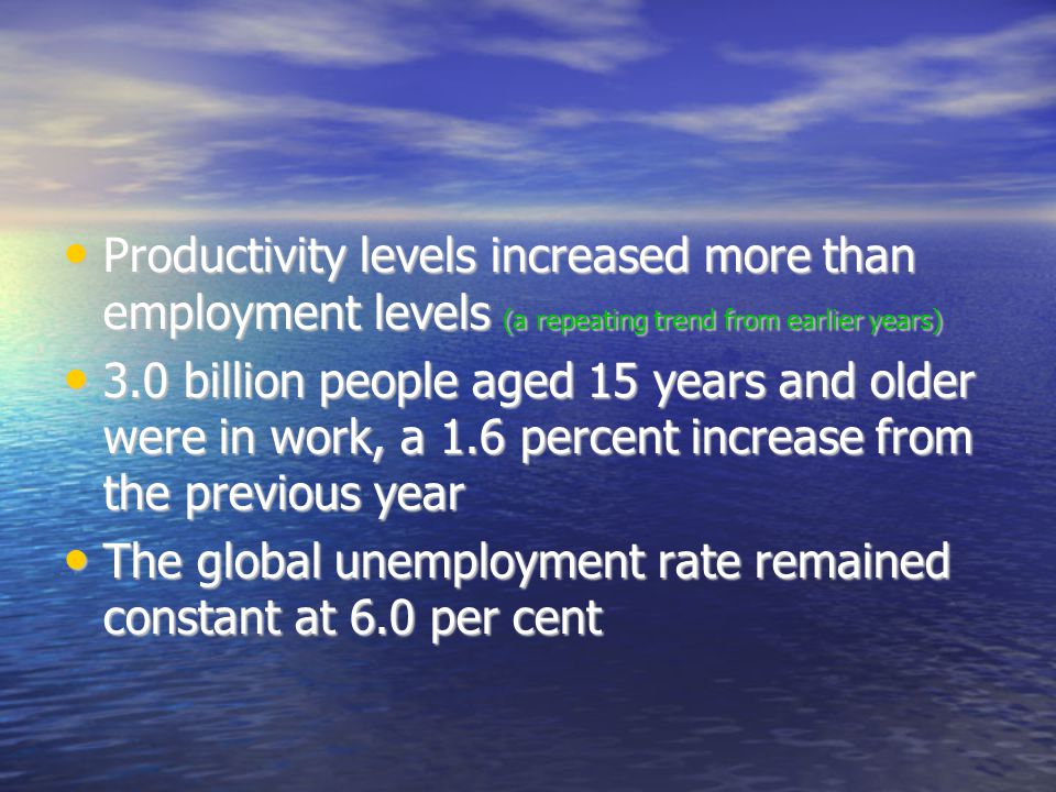 Productivity levels increased more than employment levels (a repeating trend from earlier years)‏ Productivity levels increased more than employment levels (a repeating trend from earlier years)‏ 3.0 billion people aged 15 years and older were in work, a 1.6 percent increase from the previous year 3.0 billion people aged 15 years and older were in work, a 1.6 percent increase from the previous year The global unemployment rate remained constant at 6.0 per cent The global unemployment rate remained constant at 6.0 per cent