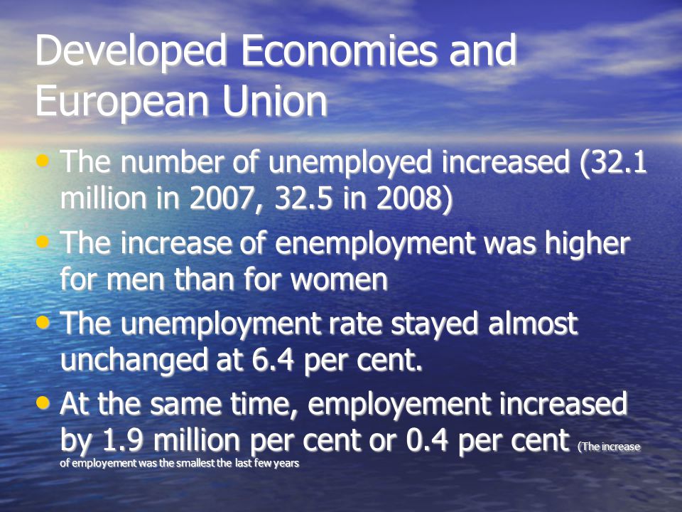 Developed Economies and European Union The number of unemployed increased (32.1 million in 2007, 32.5 in 2008)‏ The number of unemployed increased (32.1 million in 2007, 32.5 in 2008)‏ The increase of enemployment was higher for men than for women The increase of enemployment was higher for men than for women The unemployment rate stayed almost unchanged at 6.4 per cent.