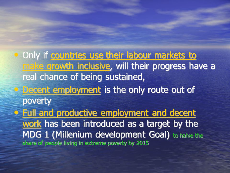 Only if countries use their labour markets to make growth inclusive, will their progress have a real chance of being sustained, Only if countries use their labour markets to make growth inclusive, will their progress have a real chance of being sustained, Decent employment is the only route out of poverty Decent employment is the only route out of poverty Full and productive employment and decent work has been introduced as a target by the MDG 1 (Millenium development Goal) to halve the share of people living in extreme poverty by 2015 Full and productive employment and decent work has been introduced as a target by the MDG 1 (Millenium development Goal) to halve the share of people living in extreme poverty by 2015