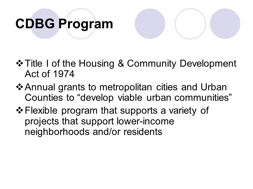 CDBG Program  Title I of the Housing & Community Development Act of 1974  Annual grants to metropolitan cities and Urban Counties to develop viable urban communities  Flexible program that supports a variety of projects that support lower-income neighborhoods and/or residents