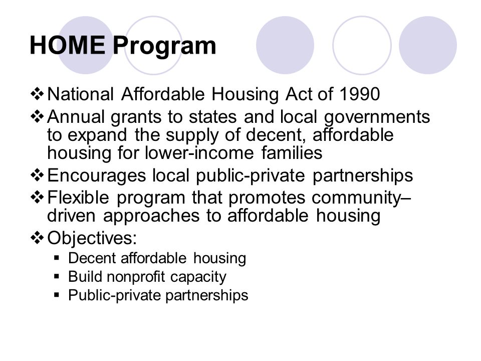 HOME Program  National Affordable Housing Act of 1990  Annual grants to states and local governments to expand the supply of decent, affordable housing for lower-income families  Encourages local public-private partnerships  Flexible program that promotes community– driven approaches to affordable housing  Objectives:  Decent affordable housing  Build nonprofit capacity  Public-private partnerships
