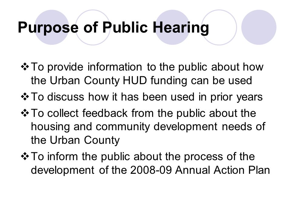Purpose of Public Hearing  To provide information to the public about how the Urban County HUD funding can be used  To discuss how it has been used in prior years  To collect feedback from the public about the housing and community development needs of the Urban County  To inform the public about the process of the development of the Annual Action Plan