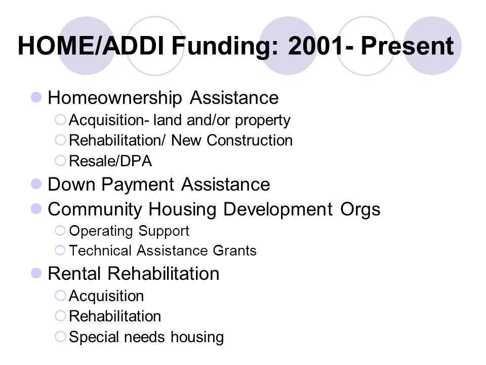 HOME/ADDI Funding: Present Homeownership Assistance  Acquisition- land and/or property  Rehabilitation/ New Construction  Resale/DPA Down Payment Assistance Community Housing Development Orgs  Operating Support  Technical Assistance Grants Rental Rehabilitation  Acquisition  Rehabilitation  Special needs housing