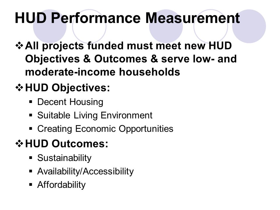 HUD Performance Measurement  All projects funded must meet new HUD Objectives & Outcomes & serve low- and moderate-income households  HUD Objectives:  Decent Housing  Suitable Living Environment  Creating Economic Opportunities  HUD Outcomes:  Sustainability  Availability/Accessibility  Affordability