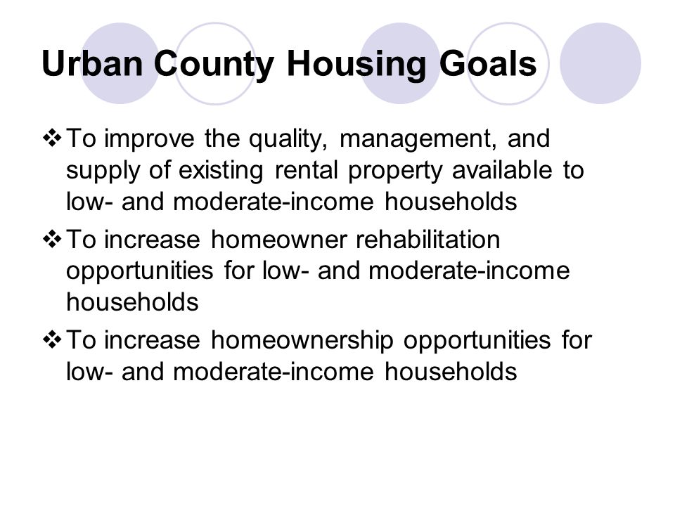 Urban County Housing Goals  To improve the quality, management, and supply of existing rental property available to low- and moderate-income households  To increase homeowner rehabilitation opportunities for low- and moderate-income households  To increase homeownership opportunities for low- and moderate-income households