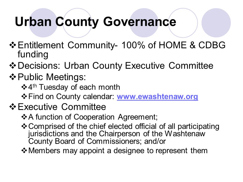 Urban County Governance  Entitlement Community- 100% of HOME & CDBG funding  Decisions: Urban County Executive Committee  Public Meetings:  4 th Tuesday of each month  Find on County calendar:    Executive Committee  A function of Cooperation Agreement;  Comprised of the chief elected official of all participating jurisdictions and the Chairperson of the Washtenaw County Board of Commissioners; and/or  Members may appoint a designee to represent them