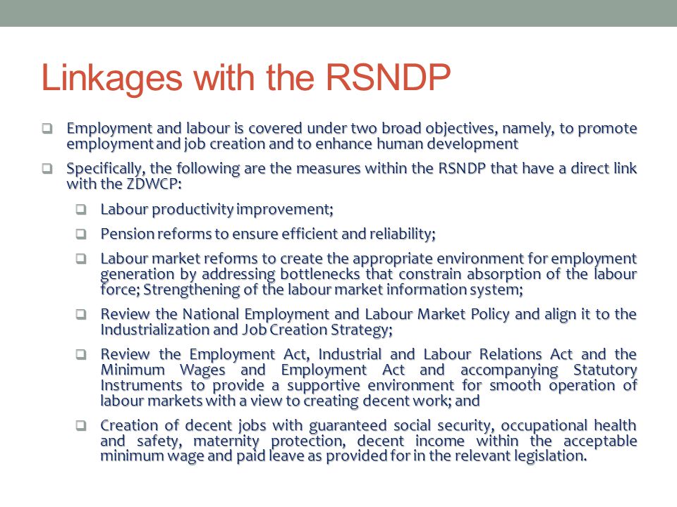  Employment and labour is covered under two broad objectives, namely, to promote employment and job creation and to enhance human development  Specifically, the following are the measures within the RSNDP that have a direct link with the ZDWCP:  Labour productivity improvement;  Pension reforms to ensure efficient and reliability;  Labour market reforms to create the appropriate environment for employment generation by addressing bottlenecks that constrain absorption of the labour force; Strengthening of the labour market information system;  Review the National Employment and Labour Market Policy and align it to the Industrialization and Job Creation Strategy;  Review the Employment Act, Industrial and Labour Relations Act and the Minimum Wages and Employment Act and accompanying Statutory Instruments to provide a supportive environment for smooth operation of labour markets with a view to creating decent work; and  Creation of decent jobs with guaranteed social security, occupational health and safety, maternity protection, decent income within the acceptable minimum wage and paid leave as provided for in the relevant legislation.