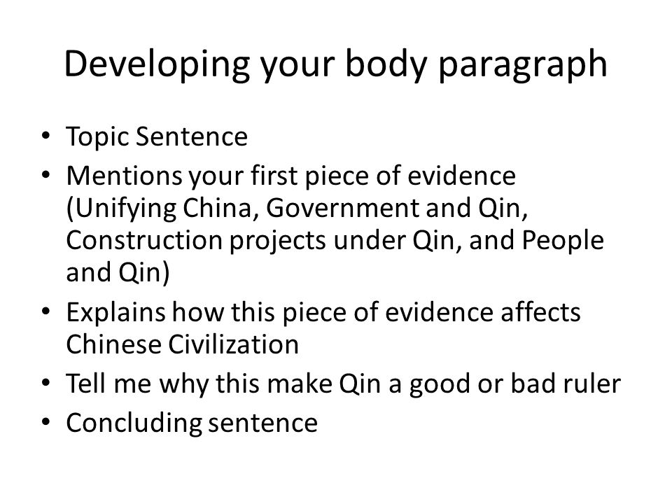 Developing your body paragraph Topic Sentence Mentions your first piece of evidence (Unifying China, Government and Qin, Construction projects under Qin, and People and Qin) Explains how this piece of evidence affects Chinese Civilization Tell me why this make Qin a good or bad ruler Concluding sentence