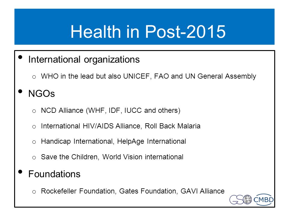 Health in Post-2015 International organizations o WHO in the lead but also UNICEF, FAO and UN General Assembly NGOs o NCD Alliance (WHF, IDF, IUCC and others) o International HIV/AIDS Alliance, Roll Back Malaria o Handicap International, HelpAge International o Save the Children, World Vision international Foundations o Rockefeller Foundation, Gates Foundation, GAVI Alliance