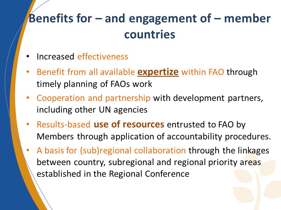 Benefits for – and engagement of – member countries Increased effectiveness Benefit from all available expertize within FAO through timely planning of FAOs work Cooperation and partnership with development partners, including other UN agencies Results-based use of resources entrusted to FAO by Members through application of accountability procedures.