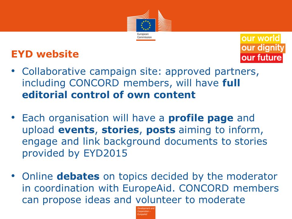 EYD website Collaborative campaign site: approved partners, including CONCORD members, will have full editorial control of own content Each organisation will have a profile page and upload events, stories, posts aiming to inform, engage and link background documents to stories provided by EYD2015 Online debates on topics decided by the moderator in coordination with EuropeAid.