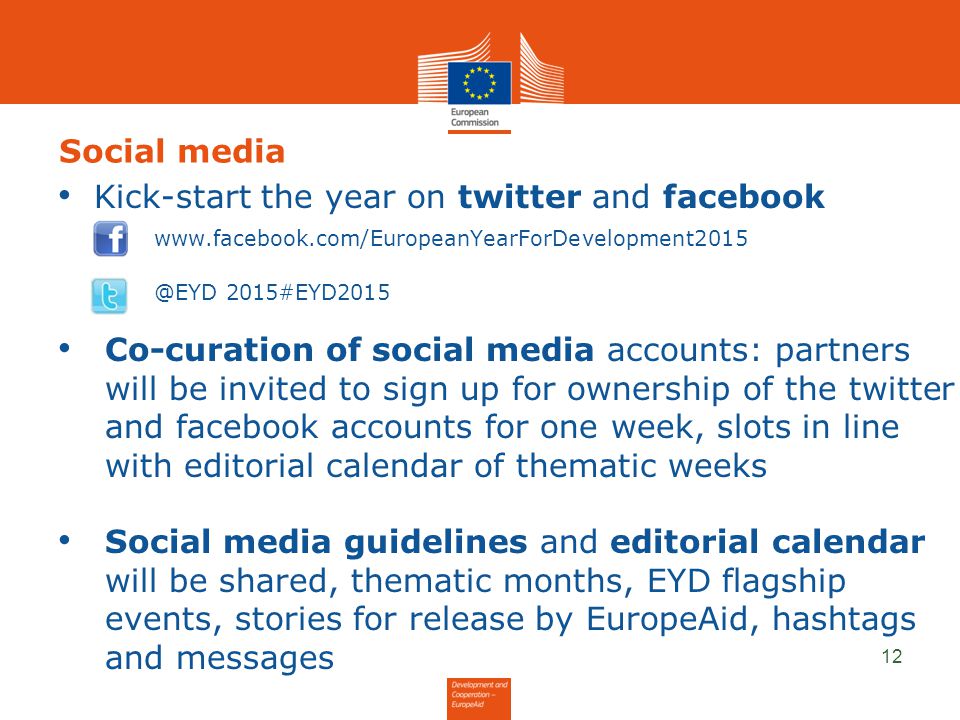 Social media Kick-start the year on twitter and facebook 2015#EYD2015 Co-curation of social media accounts: partners will be invited to sign up for ownership of the twitter and facebook accounts for one week, slots in line with editorial calendar of thematic weeks Social media guidelines and editorial calendar will be shared, thematic months, EYD flagship events, stories for release by EuropeAid, hashtags and messages 12
