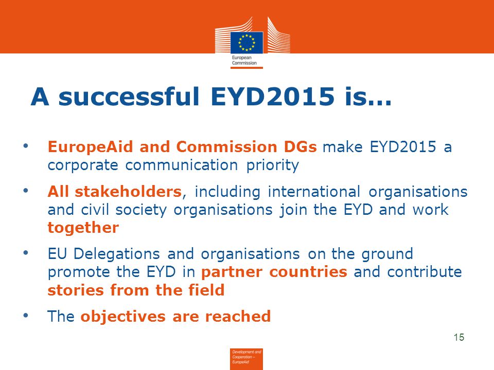 A successful EYD2015 is… 15 EuropeAid and Commission DGs make EYD2015 a corporate communication priority All stakeholders, including international organisations and civil society organisations join the EYD and work together EU Delegations and organisations on the ground promote the EYD in partner countries and contribute stories from the field The objectives are reached