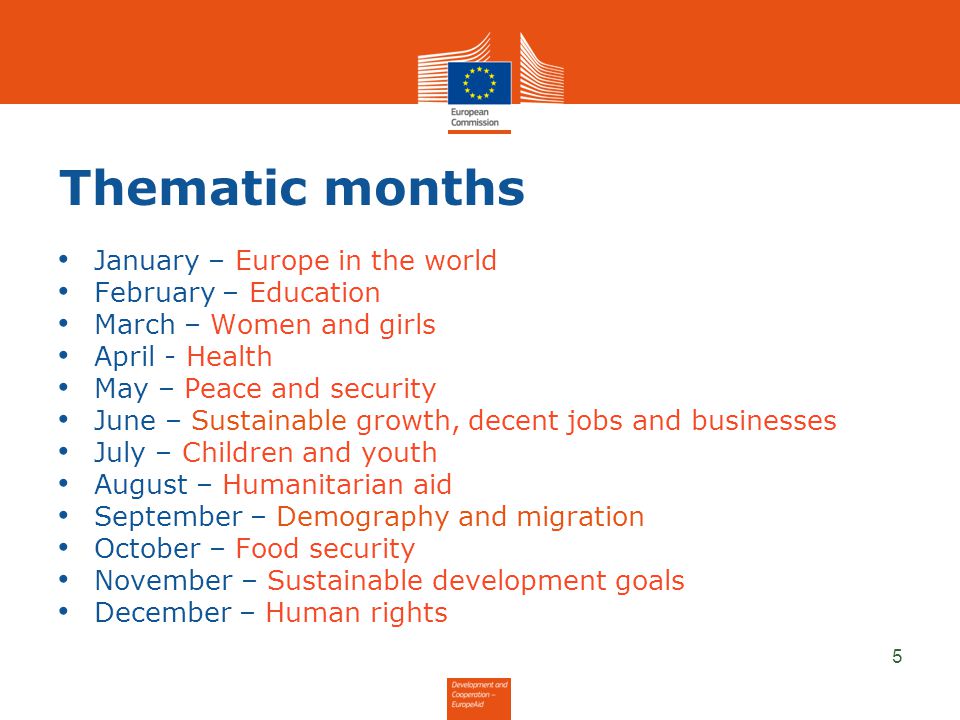 Thematic months January – Europe in the world February – Education March – Women and girls April - Health May – Peace and security June – Sustainable growth, decent jobs and businesses July – Children and youth August – Humanitarian aid September – Demography and migration October – Food security November – Sustainable development goals December – Human rights 5