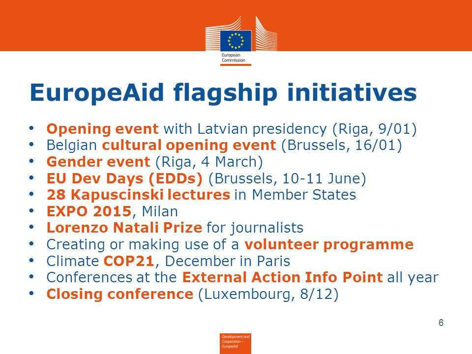 EuropeAid flagship initiatives Opening event with Latvian presidency (Riga, 9/01) Belgian cultural opening event (Brussels, 16/01) Gender event (Riga, 4 March) EU Dev Days (EDDs) (Brussels, June) 28 Kapuscinski lectures in Member States EXPO 2015, Milan Lorenzo Natali Prize for journalists Creating or making use of a volunteer programme Climate COP21, December in Paris Conferences at the External Action Info Point all year Closing conference (Luxembourg, 8/12) 6