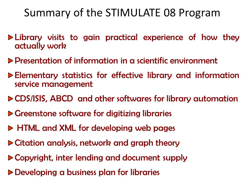 Summary of the STIMULATE 08 Program Library visits to gain practical experience of how they actually work Presentation of information in a scientific environment Elementary statistics for effective library and information service management CDS/ISIS, ABCD and other softwares for library automation Greenstone software for digitizing libraries HTML and XML for developing web pages Citation analysis, network and graph theory Copyright, inter lending and document supply Developing a business plan for libraries
