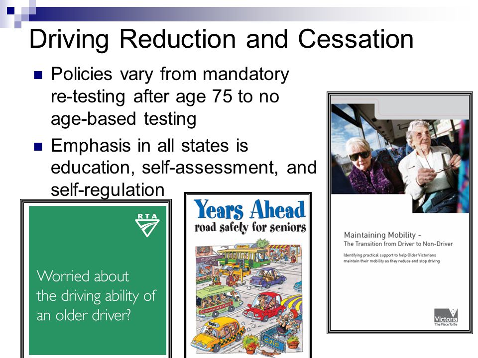 Driving Reduction and Cessation Policies vary from mandatory re-testing after age 75 to no age-based testing Emphasis in all states is education, self-assessment, and self-regulation