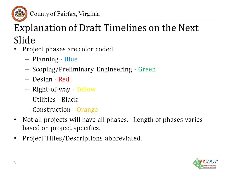 County of Fairfax, Virginia Explanation of Draft Timelines on the Next Slide Project phases are color coded – Planning - Blue – Scoping/Preliminary Engineering - Green – Design - Red – Right-of-way - Yellow – Utilities - Black – Construction - Orange Not all projects will have all phases.