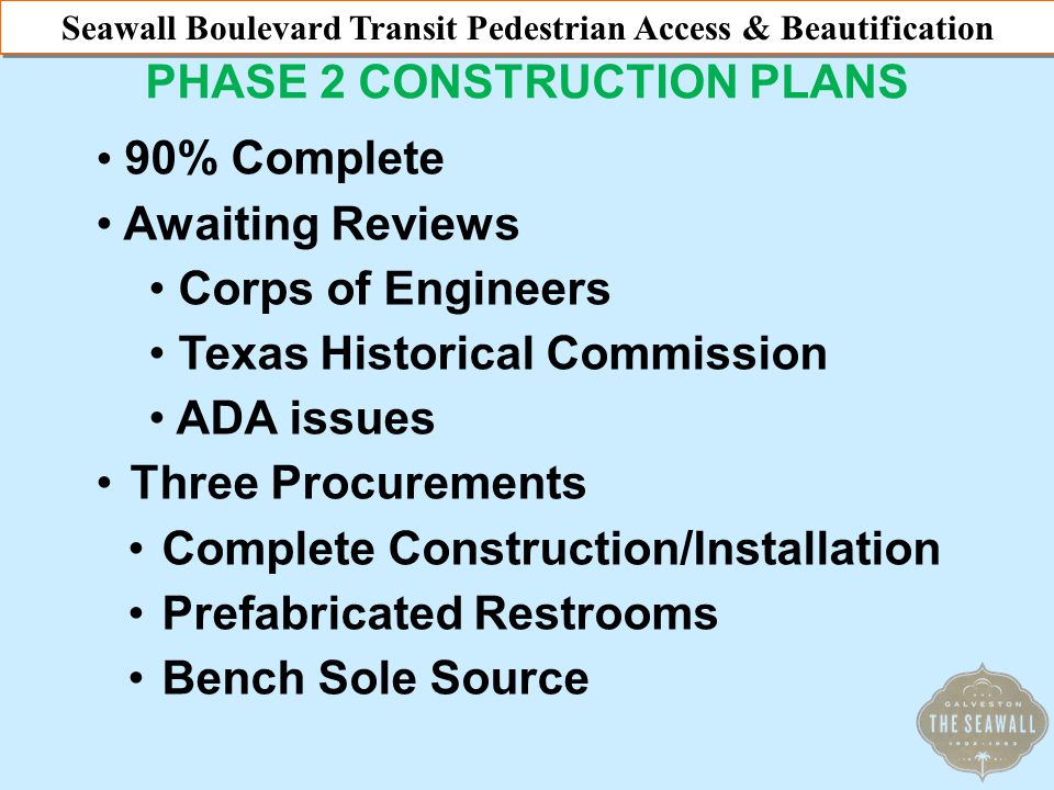Seawall Beautification & Pedestrian Access Plan PHASE 2 CONSTRUCTION PLANS Seawall Boulevard Transit Pedestrian Access & Beautification 90% Complete Awaiting Reviews Corps of Engineers Texas Historical Commission ADA issues Three Procurements Complete Construction/Installation Prefabricated Restrooms Bench Sole Source