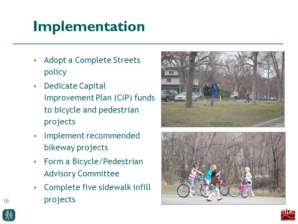 19 Implementation Adopt a Complete Streets policy Dedicate Capital Improvement Plan (CIP) funds to bicycle and pedestrian projects Implement recommended bikeway projects Form a Bicycle/Pedestrian Advisory Committee Complete five sidewalk infill projects