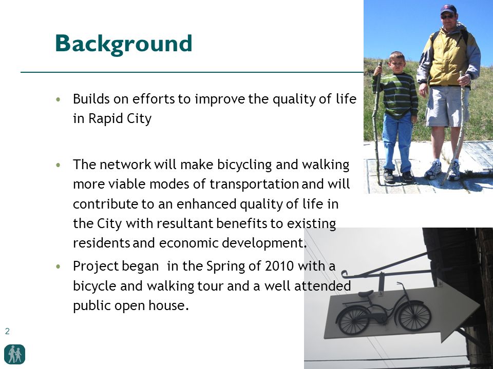 2 Background Builds on efforts to improve the quality of life in Rapid City The network will make bicycling and walking more viable modes of transportation and will contribute to an enhanced quality of life in the City with resultant benefits to existing residents and economic development.