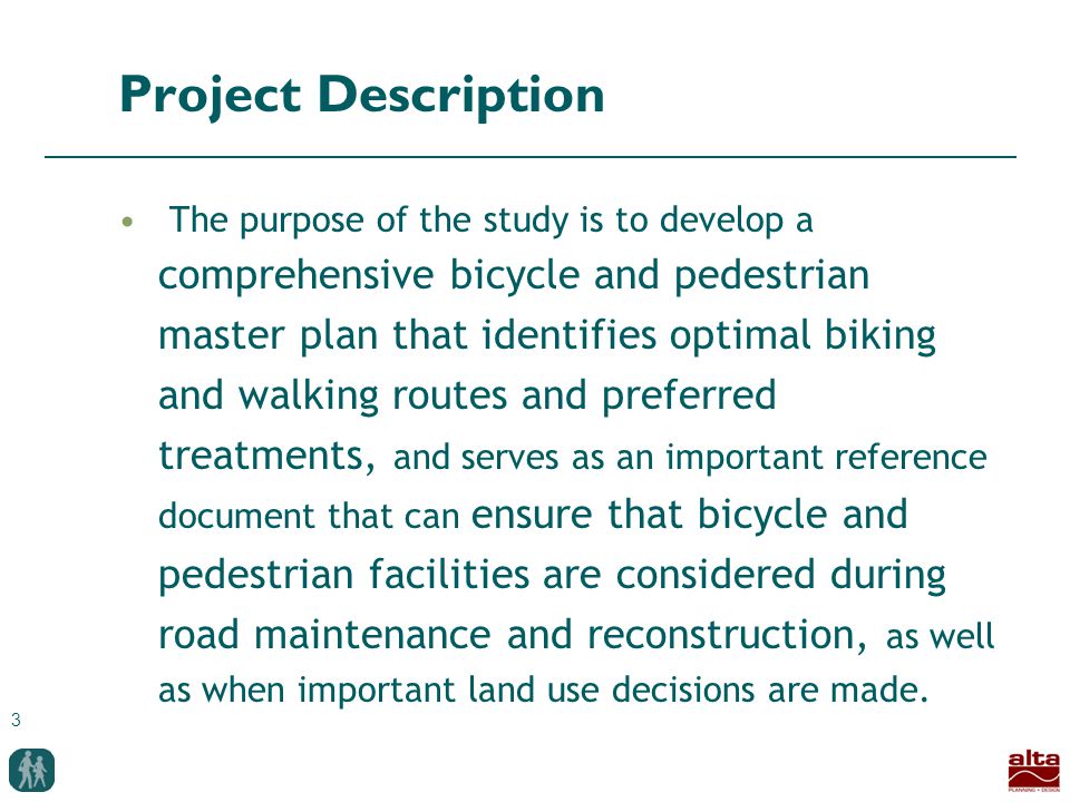 3 Project Description The purpose of the study is to develop a comprehensive bicycle and pedestrian master plan that identifies optimal biking and walking routes and preferred treatments, and serves as an important reference document that can ensure that bicycle and pedestrian facilities are considered during road maintenance and reconstruction, as well as when important land use decisions are made.