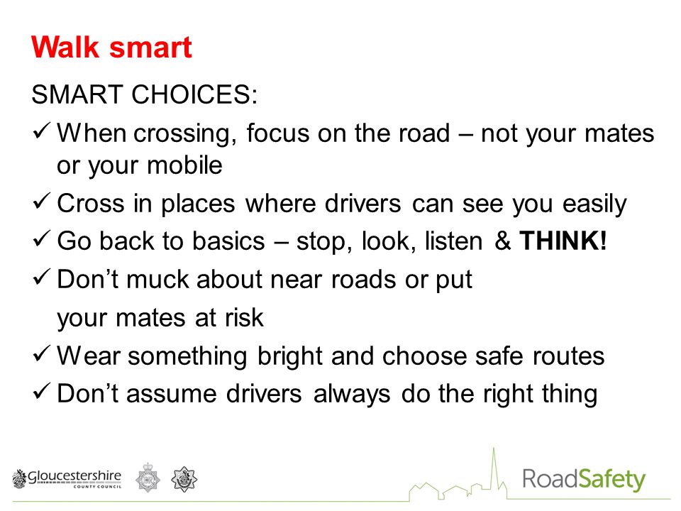 SMART CHOICES: When crossing, focus on the road – not your mates or your mobile Cross in places where drivers can see you easily Go back to basics – stop, look, listen & THINK.