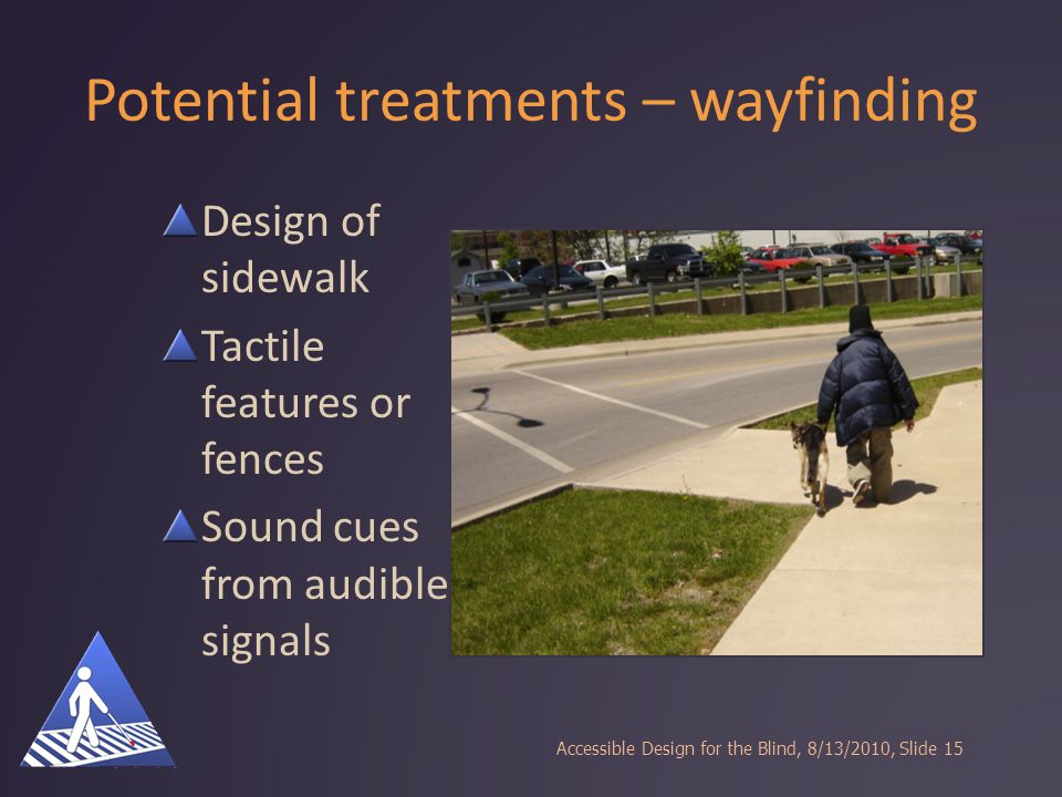 Potential treatments – wayfinding Design of sidewalk Tactile features or fences Sound cues from audible signals Accessible Design for the Blind, 8/13/2010, Slide15
