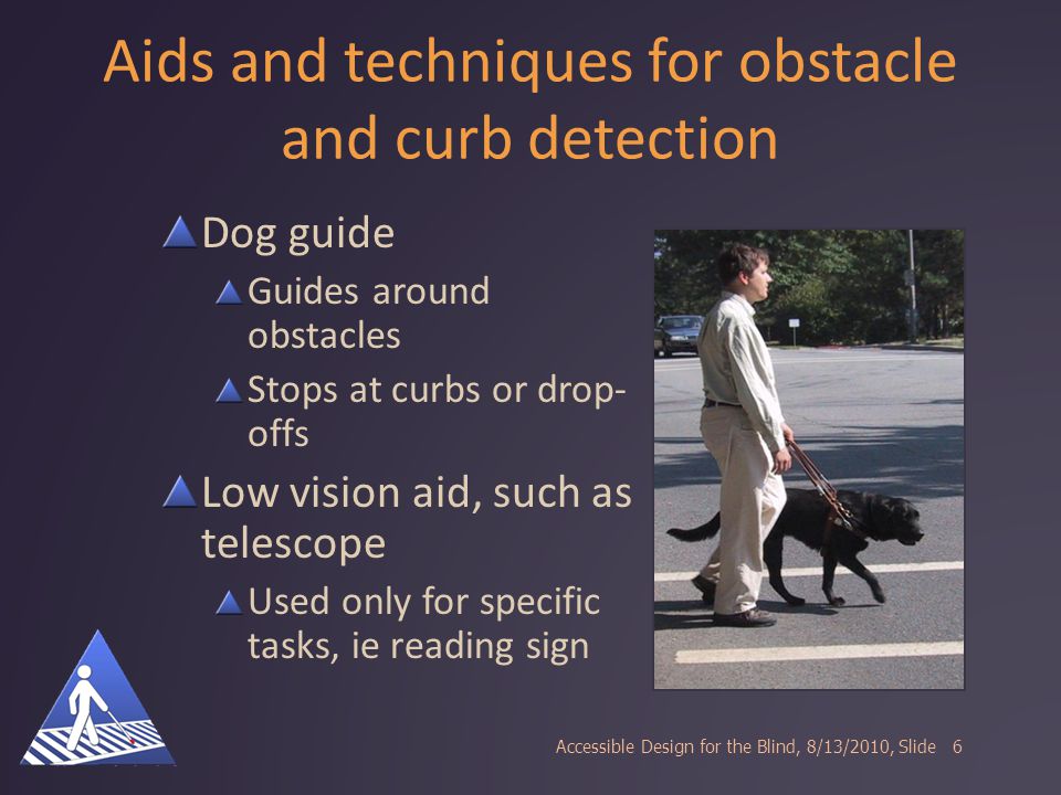 Aids and techniques for obstacle and curb detection Dog guide Guides around obstacles Stops at curbs or drop- offs Low vision aid, such as telescope Used only for specific tasks, ie reading sign Accessible Design for the Blind, 8/13/2010, Slide6