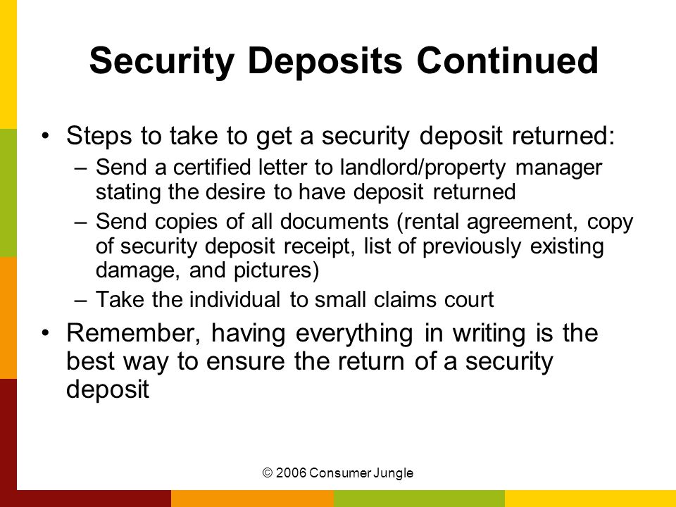© 2006 Consumer Jungle Security Deposits Continued Steps to take to get a security deposit returned: –Send a certified letter to landlord/property manager stating the desire to have deposit returned –Send copies of all documents (rental agreement, copy of security deposit receipt, list of previously existing damage, and pictures) –Take the individual to small claims court Remember, having everything in writing is the best way to ensure the return of a security deposit