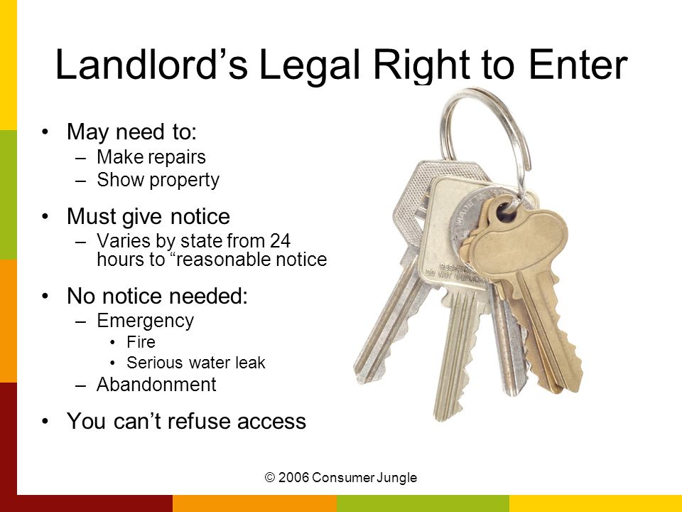 © 2006 Consumer Jungle Landlord’s Legal Right to Enter May need to: –Make repairs –Show property Must give notice –Varies by state from 24 hours to reasonable notice No notice needed: –Emergency Fire Serious water leak –Abandonment You can’t refuse access