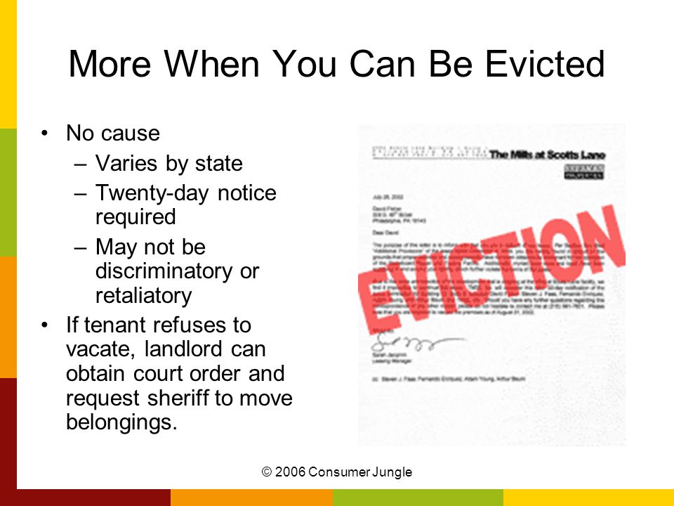 © 2006 Consumer Jungle More When You Can Be Evicted No cause –Varies by state –Twenty-day notice required –May not be discriminatory or retaliatory If tenant refuses to vacate, landlord can obtain court order and request sheriff to move belongings.