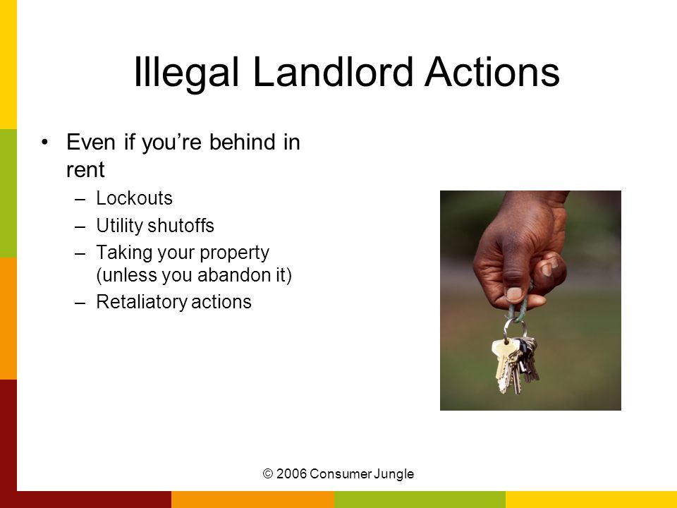 © 2006 Consumer Jungle Illegal Landlord Actions Even if you’re behind in rent –Lockouts –Utility shutoffs –Taking your property (unless you abandon it) –Retaliatory actions