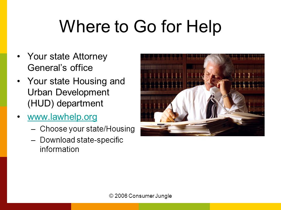 © 2006 Consumer Jungle Where to Go for Help Your state Attorney General’s office Your state Housing and Urban Development (HUD) department   –Choose your state/Housing –Download state-specific information