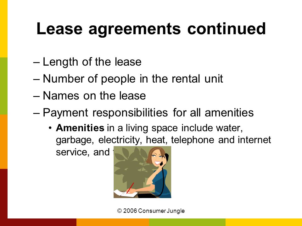 © 2006 Consumer Jungle Lease agreements continued –Length of the lease –Number of people in the rental unit –Names on the lease –Payment responsibilities for all amenities Amenities in a living space include water, garbage, electricity, heat, telephone and internet service, and television.