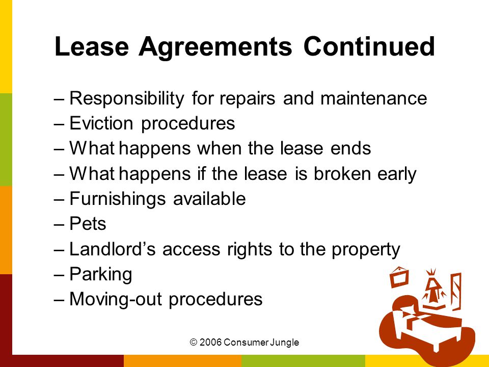 © 2006 Consumer Jungle Lease Agreements Continued –Responsibility for repairs and maintenance –Eviction procedures –What happens when the lease ends –What happens if the lease is broken early –Furnishings available –Pets –Landlord’s access rights to the property –Parking –Moving-out procedures