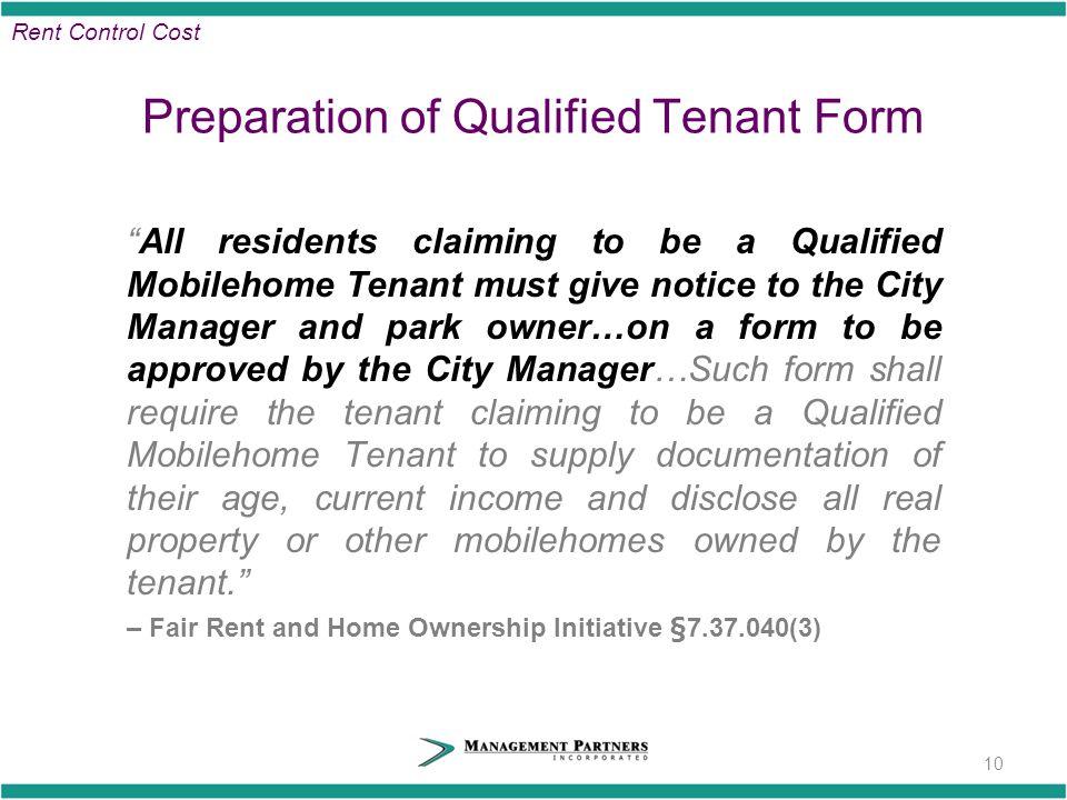 Preparation of Qualified Tenant Form All residents claiming to be a Qualified Mobilehome Tenant must give notice to the City Manager and park owner…on a form to be approved by the City Manager…Such form shall require the tenant claiming to be a Qualified Mobilehome Tenant to supply documentation of their age, current income and disclose all real property or other mobilehomes owned by the tenant. – Fair Rent and Home Ownership Initiative § (3) 10 Rent Control Cost