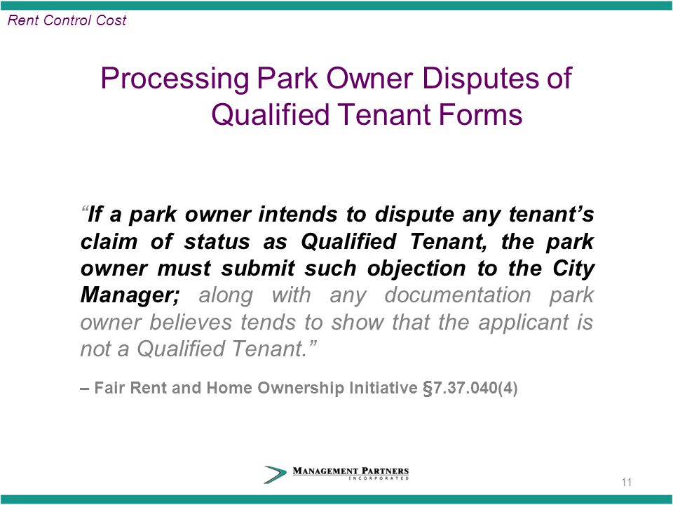 Processing Park Owner Disputes of Qualified Tenant Forms If a park owner intends to dispute any tenant’s claim of status as Qualified Tenant, the park owner must submit such objection to the City Manager; along with any documentation park owner believes tends to show that the applicant is not a Qualified Tenant. – Fair Rent and Home Ownership Initiative § (4) 11 Rent Control Cost