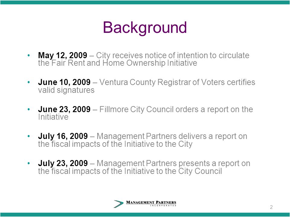 Background May 12, 2009 – City receives notice of intention to circulate the Fair Rent and Home Ownership Initiative June 10, 2009 – Ventura County Registrar of Voters certifies valid signatures June 23, 2009 – Fillmore City Council orders a report on the Initiative July 16, 2009 – Management Partners delivers a report on the fiscal impacts of the Initiative to the City July 23, 2009 – Management Partners presents a report on the fiscal impacts of the Initiative to the City Council 2