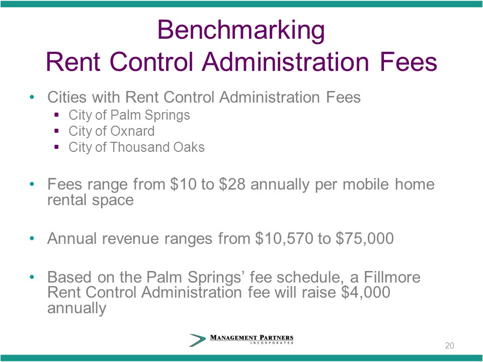 20 Benchmarking Rent Control Administration Fees Cities with Rent Control Administration Fees  City of Palm Springs  City of Oxnard  City of Thousand Oaks Fees range from $10 to $28 annually per mobile home rental space Annual revenue ranges from $10,570 to $75,000 Based on the Palm Springs’ fee schedule, a Fillmore Rent Control Administration fee will raise $4,000 annually