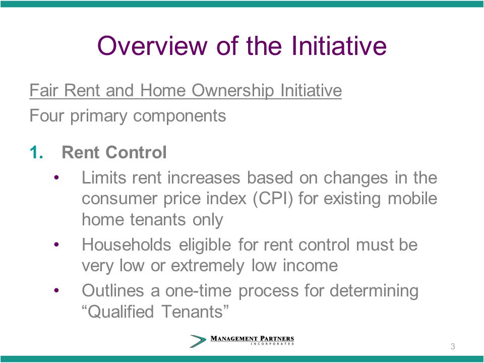 Overview of the Initiative Fair Rent and Home Ownership Initiative Four primary components 1.Rent Control Limits rent increases based on changes in the consumer price index (CPI) for existing mobile home tenants only Households eligible for rent control must be very low or extremely low income Outlines a one-time process for determining Qualified Tenants 3